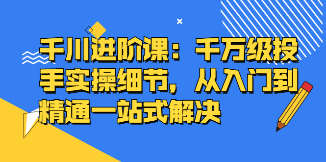 千川进阶课：千川投放细节实操，从入门到精通一站式解决凯哥轻创网-网创项目资源站-副业项目-创业项目-搞钱项目凯哥轻创网