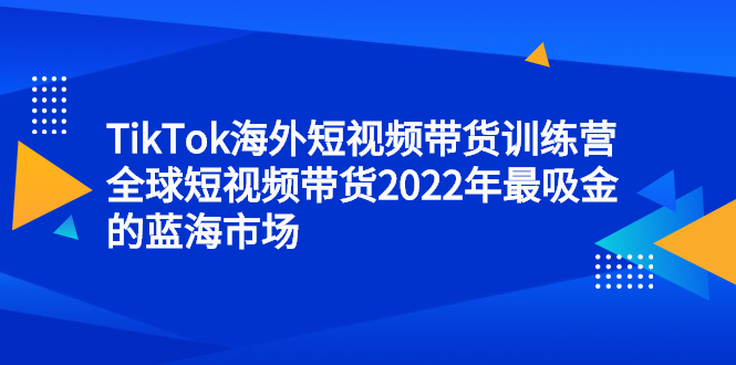 TikTok海外短视频带货训练营，全球短视频带货2022年最吸金的蓝海市场凯哥轻创网-网创项目资源站-副业项目-创业项目-搞钱项目凯哥轻创网