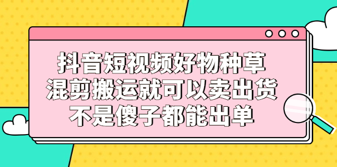 抖音短视频好物种草，混剪搬运就可以卖出货，不是傻子都能出单凯哥轻创网-网创项目资源站-副业项目-创业项目-搞钱项目凯哥轻创网